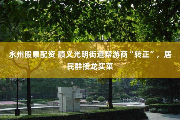 永州股票配资 顺义光明街道帮游商“转正”，居民群接龙买菜