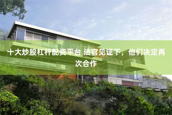 十大炒股杠杆配资平台 法官见证下，他们决定再次合作
