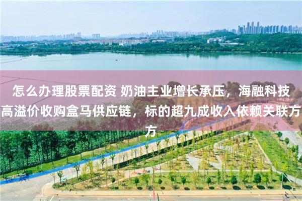 怎么办理股票配资 奶油主业增长承压，海融科技高溢价收购盒马供应链，标的超九成收入依赖关联方