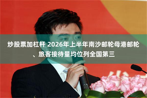炒股票加杠杆 2026年上半年南沙邮轮母港邮轮、旅客接待量均位列全国第三