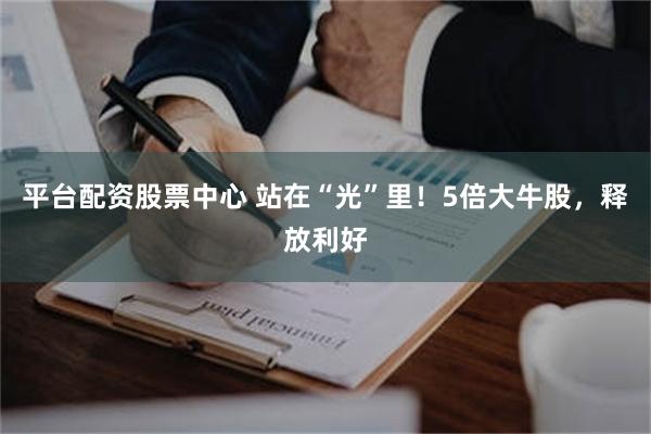 平台配资股票中心 站在“光”里！5倍大牛股，释放利好
