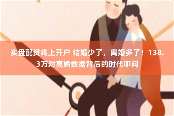 实盘配资线上开户 结婚少了，离婚多了！138.3万对离婚数据背后的时代叩问
