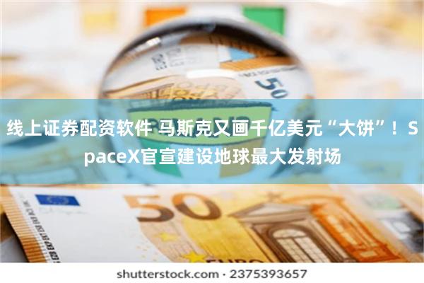 线上证券配资软件 马斯克又画千亿美元“大饼”！SpaceX官宣建设地球最大发射场