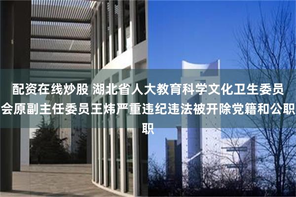配资在线炒股 湖北省人大教育科学文化卫生委员会原副主任委员王炜严重违纪违法被开除党籍和公职