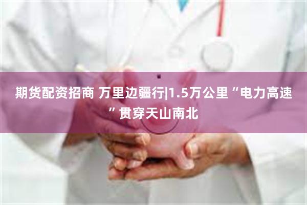 期货配资招商 万里边疆行|1.5万公里“电力高速”贯穿天山南北