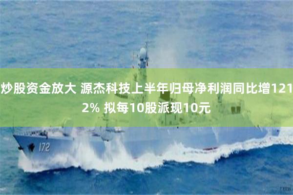 炒股资金放大 源杰科技上半年归母净利润同比增1212% 拟每10股派现10元