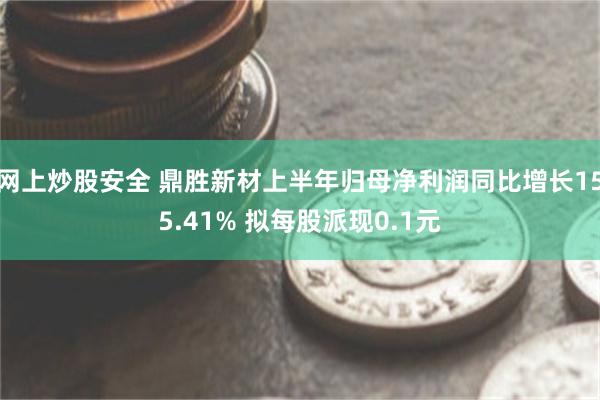 网上炒股安全 鼎胜新材上半年归母净利润同比增长155.41% 拟每股派现0.1元