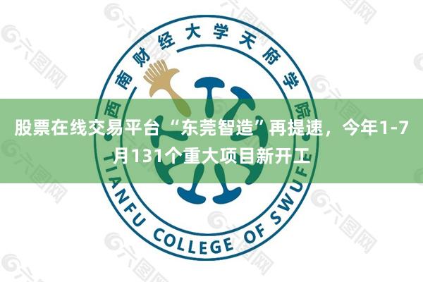 股票在线交易平台 “东莞智造”再提速，今年1-7月131个重大项目新开工