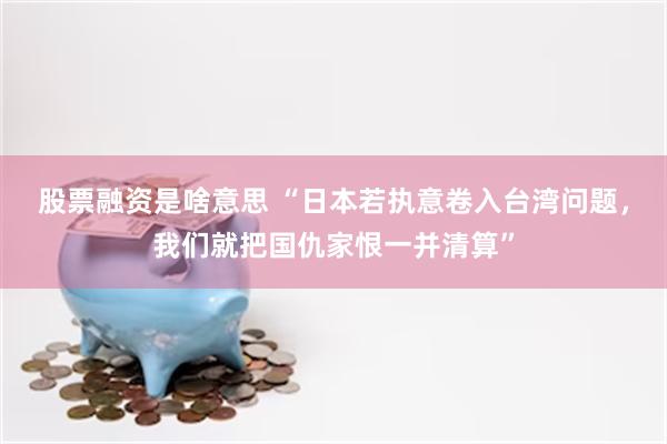 股票融资是啥意思 “日本若执意卷入台湾问题，我们就把国仇家恨一并清算”