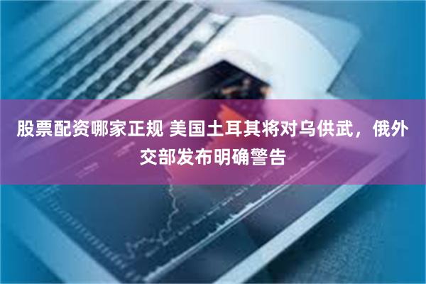 股票配资哪家正规 美国土耳其将对乌供武，俄外交部发布明确警告