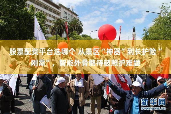 股票配资平台选哪个 从景区“神器”到长护险“刚需”，智能外骨骼待破照护难题