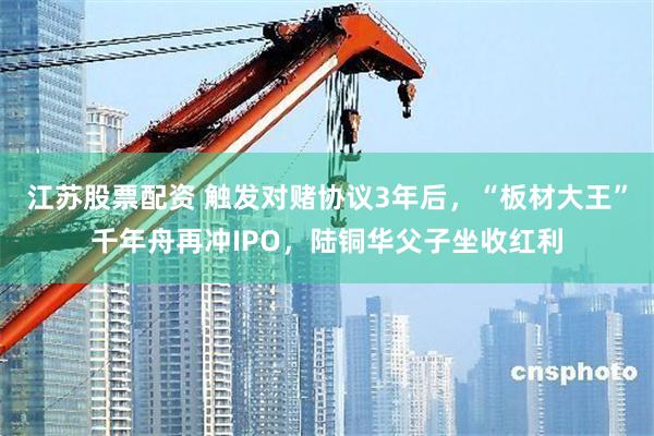 江苏股票配资 触发对赌协议3年后，“板材大王”千年舟再冲IPO，陆铜华父子坐收红利