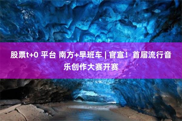 股票t+0 平台 南方+早班车 | 官宣！首届流行音乐创作大赛开赛