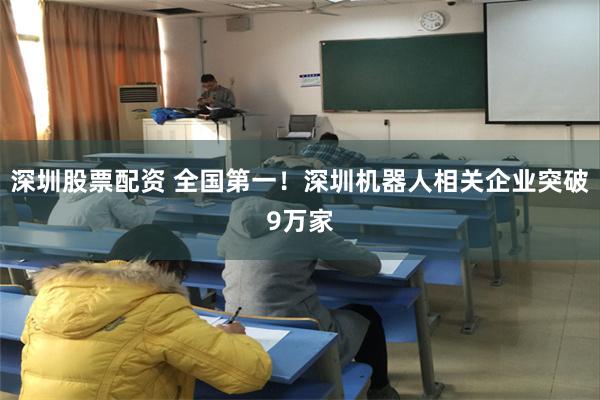 深圳股票配资 全国第一！深圳机器人相关企业突破9万家
