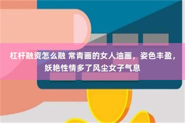 杠杆融资怎么融 常青画的女人油画，姿色丰盈，妖艳性情多了风尘女子气息