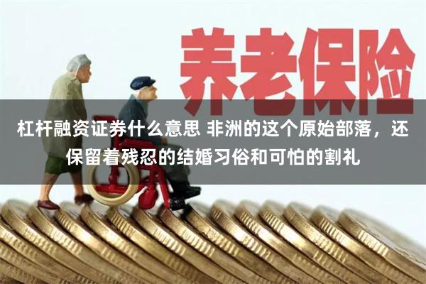 杠杆融资证券什么意思 非洲的这个原始部落，还保留着残忍的结婚习俗和可怕的割礼