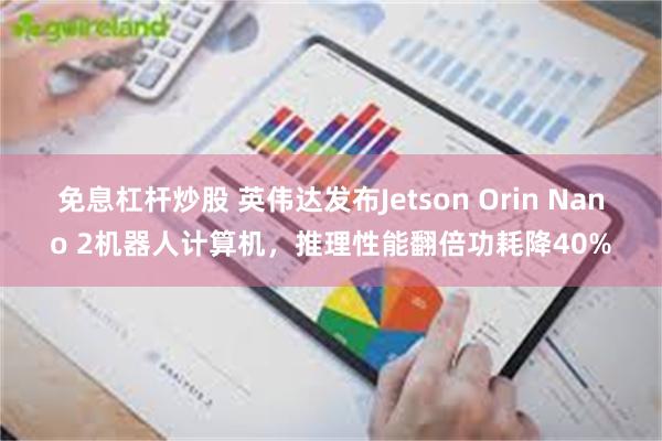 免息杠杆炒股 英伟达发布Jetson Orin Nano 2机器人计算机，推理性能翻倍功耗降40%