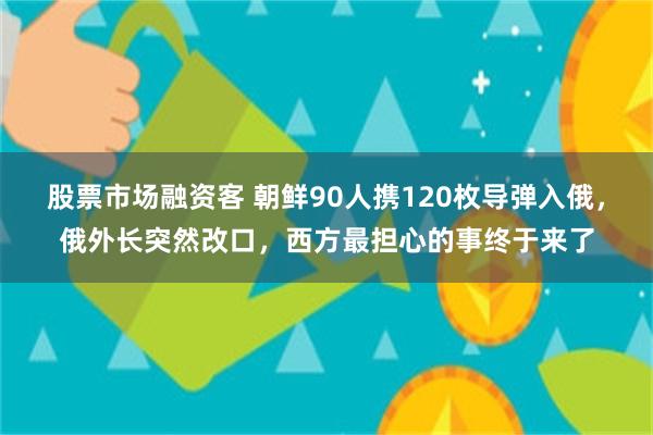 股票市场融资客 朝鲜90人携120枚导弹入俄，俄外长突然改口，西方最担心的事终于来了