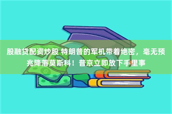 股融贷配资炒股 特朗普的军机带着绝密，毫无预兆降落莫斯科！普京立即放下手里事