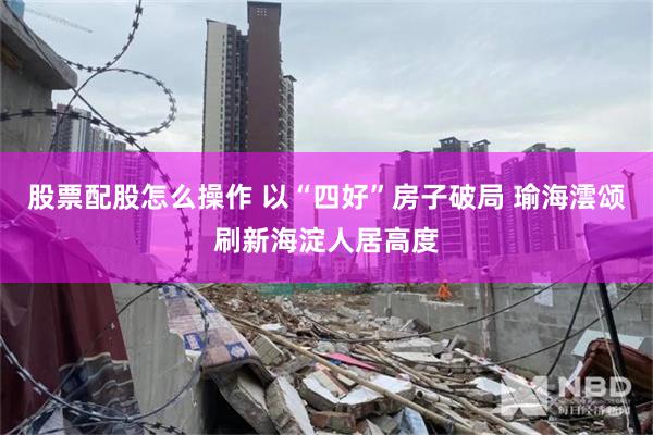 股票配股怎么操作 以“四好”房子破局 瑜海澐颂刷新海淀人居高度