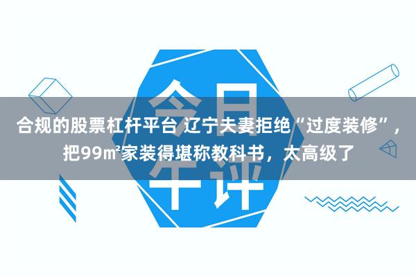 合规的股票杠杆平台 辽宁夫妻拒绝“过度装修”，把99㎡家装得堪称教科书，太高级了