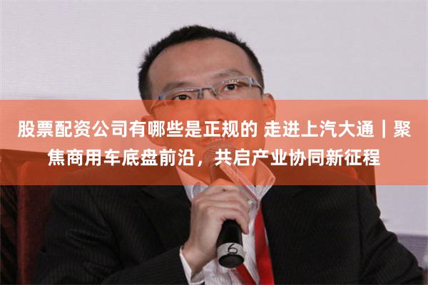股票配资公司有哪些是正规的 走进上汽大通｜聚焦商用车底盘前沿，共启产业协同新征程