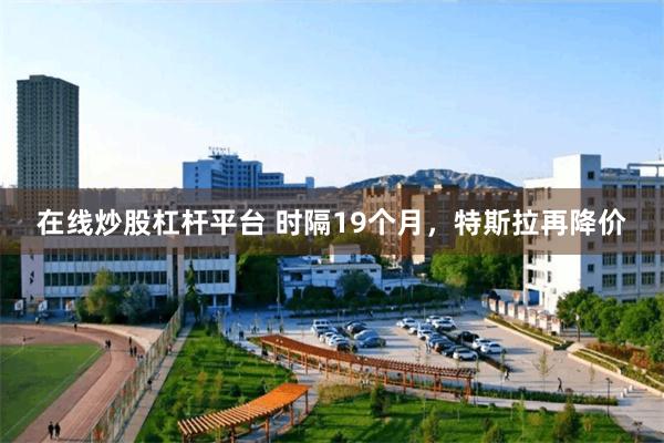 在线炒股杠杆平台 时隔19个月,特斯拉再降价