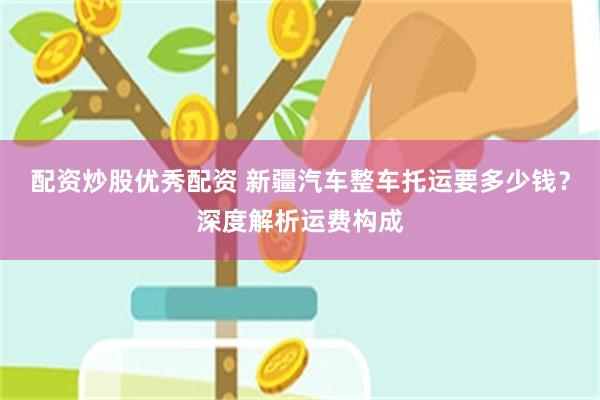 配资炒股优秀配资 新疆汽车整车托运要多少钱？深度解析运费构成
