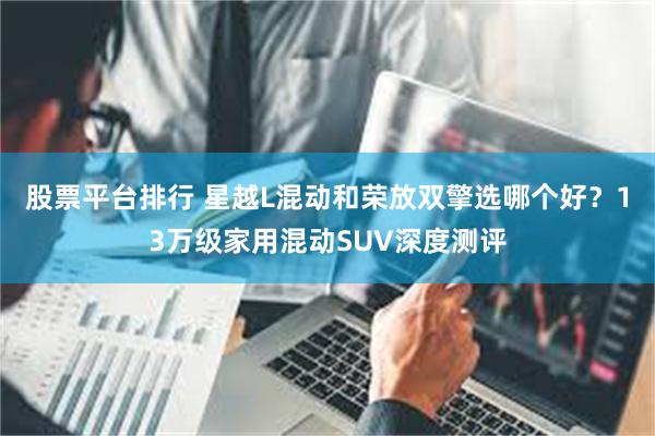 股票平台排行 星越L混动和荣放双擎选哪个好？13万级家用混动SUV深度测评
