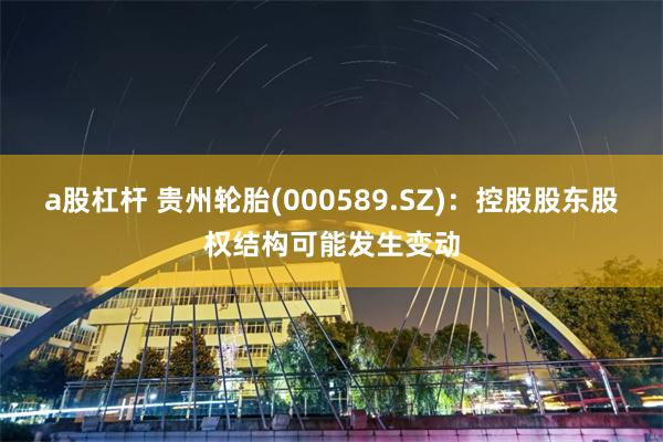 a股杠杆 贵州轮胎(000589.SZ)：控股股东股权结构可能发生变动