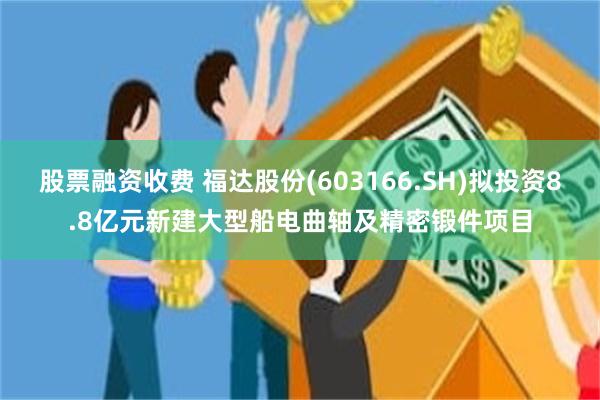 股票融资收费 福达股份(603166.SH)拟投资8.8亿元新建大型船电曲轴及精密锻件项目