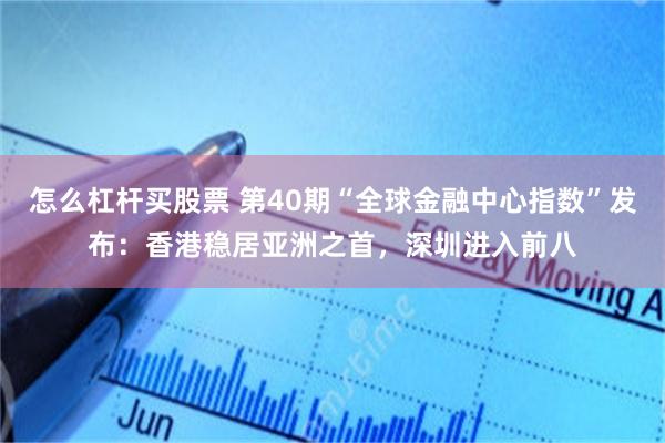 怎么杠杆买股票 第40期“全球金融中心指数”发布：香港稳居亚洲之首，深圳进入前八