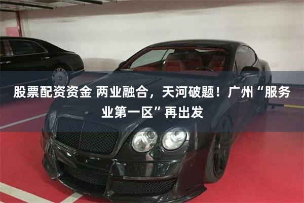股票配资资金 两业融合，天河破题！广州“服务业第一区”再出发