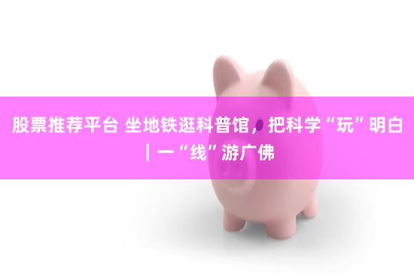 股票推荐平台 坐地铁逛科普馆，把科学“玩”明白｜一“线”游广佛