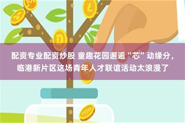 配资专业配资炒股 童趣花园邂逅“芯”动缘分，临港新片区这场青年人才联谊活动太浪漫了