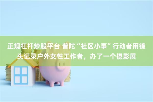 正规杠杆炒股平台 普陀“社区小事”行动者用镜头记录户外女性工作者，办了一个摄影展