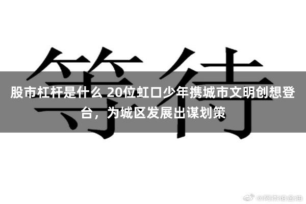 股市杠杆是什么 20位虹口少年携城市文明创想登台，为城区发展出谋划策