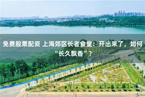 免费股票配资 上海郊区长者食堂：开出来了，如何“长久飘香”？