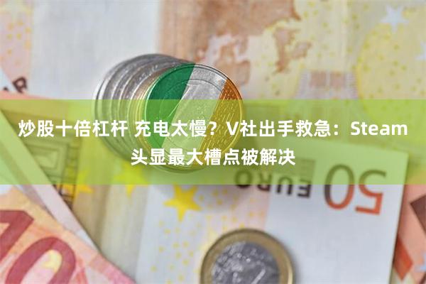 炒股十倍杠杆 充电太慢？V社出手救急：Steam头显最大槽点被解决