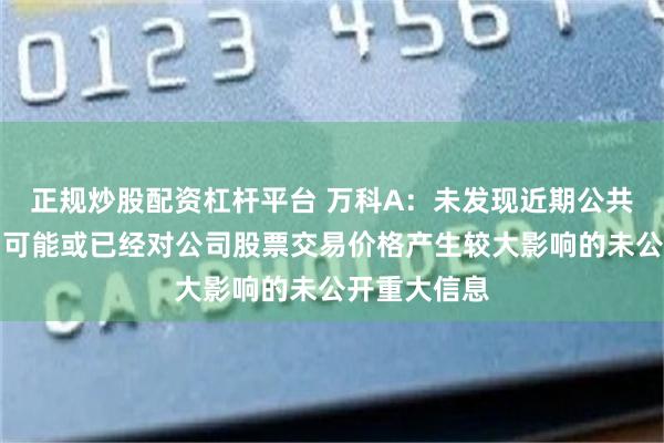 正规炒股配资杠杆平台 万科A：未发现近期公共传媒报道了可能或已经对公司股票交易价格产生较大影响的未公开重大信息