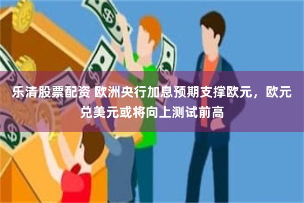 乐清股票配资 欧洲央行加息预期支撑欧元，欧元兑美元或将向上测试前高