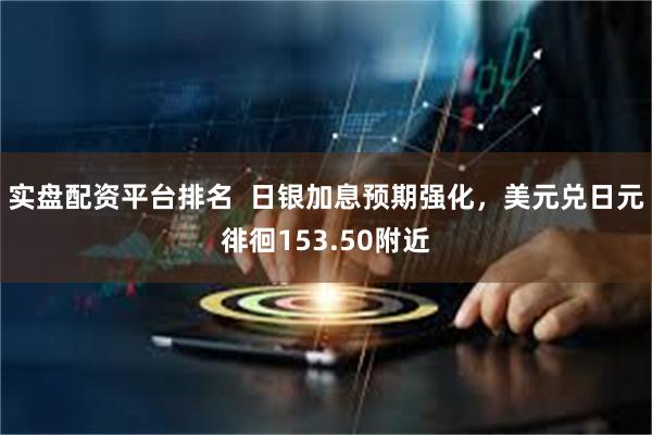 实盘配资平台排名  日银加息预期强化，美元兑日元徘徊153.50附近