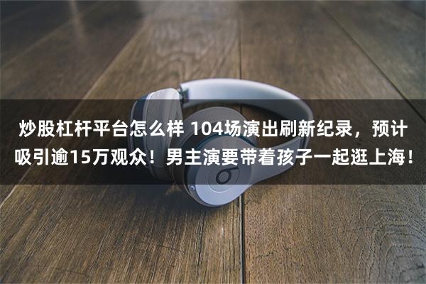 炒股杠杆平台怎么样 104场演出刷新纪录，预计吸引逾15万观众！男主演要带着孩子一起逛上海！