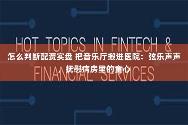 怎么判断配资实盘 把音乐厅搬进医院:弦乐声声,抚慰病房里的童心