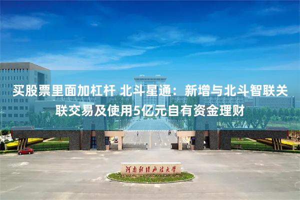 买股票里面加杠杆 北斗星通：新增与北斗智联关联交易及使用5亿元自有资金理财