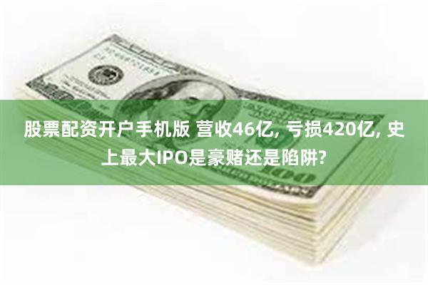 股票配资开户手机版 营收46亿, 亏损420亿, 史上最大IPO是豪赌还是陷阱?