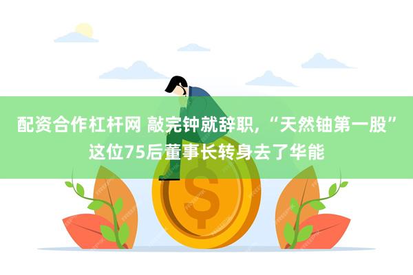 配资合作杠杆网 敲完钟就辞职, “天然铀第一股”这位75后董事长转身去了华能