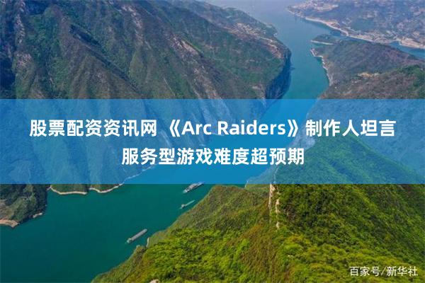 股票配资资讯网 《Arc Raiders》制作人坦言服务型游戏难度超预期