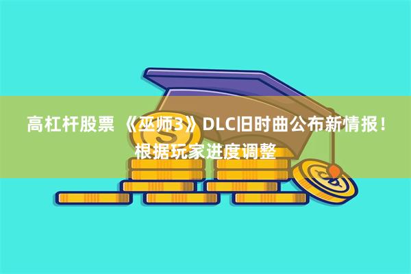 高杠杆股票 《巫师3》DLC旧时曲公布新情报！根据玩家进度调整
