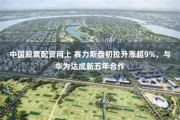 中国股票配资网上 赛力斯盘初拉升涨超9%，与华为达成新五年合作